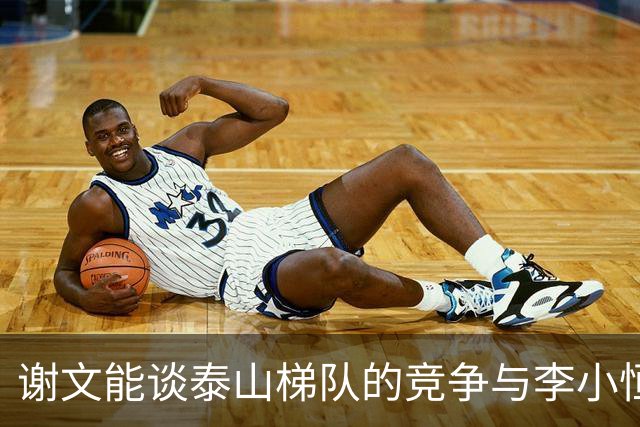 谢文能谈泰山梯队的竞争与李小恒的成长建议